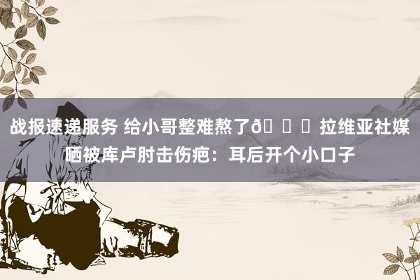 战报速递服务 给小哥整难熬了😅拉维亚社媒晒被库卢肘击伤疤：耳后开个小口子