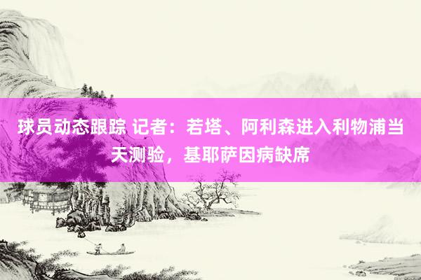 球员动态跟踪 记者：若塔、阿利森进入利物浦当天测验，基耶萨因病缺席