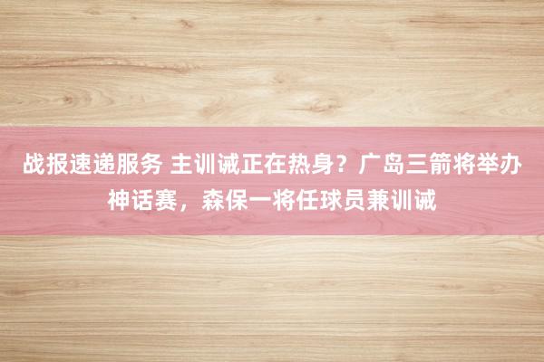 战报速递服务 主训诫正在热身？广岛三箭将举办神话赛，森保一将任球员兼训诫