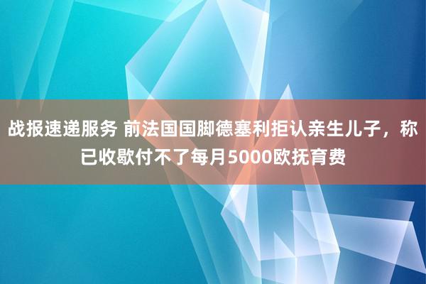 战报速递服务 前法国国脚德塞利拒认亲生儿子，称已收歇付不了每月5000欧抚育费