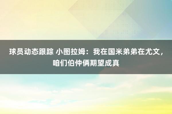 球员动态跟踪 小图拉姆：我在国米弟弟在尤文，咱们伯仲俩期望成真