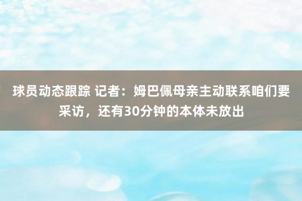 球员动态跟踪 记者：姆巴佩母亲主动联系咱们要采访，还有30分钟的本体未放出