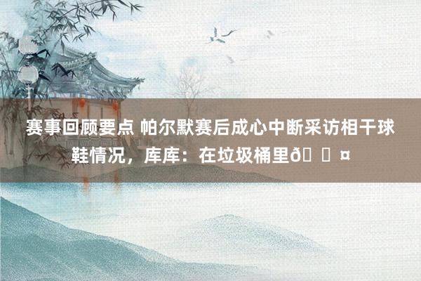 赛事回顾要点 帕尔默赛后成心中断采访相干球鞋情况，库库：在垃圾桶里😤