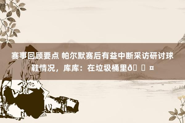 赛事回顾要点 帕尔默赛后有益中断采访研讨球鞋情况，库库：在垃圾桶里😤