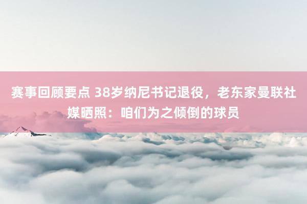 赛事回顾要点 38岁纳尼书记退役，老东家曼联社媒晒照：咱们为之倾倒的球员