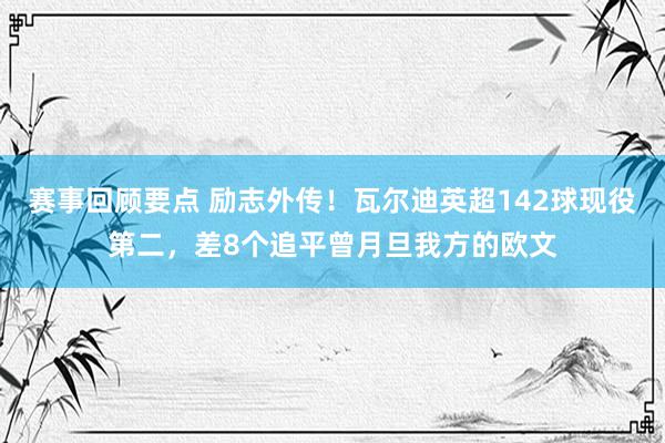 赛事回顾要点 励志外传！瓦尔迪英超142球现役第二，差8个追平曾月旦我方的欧文