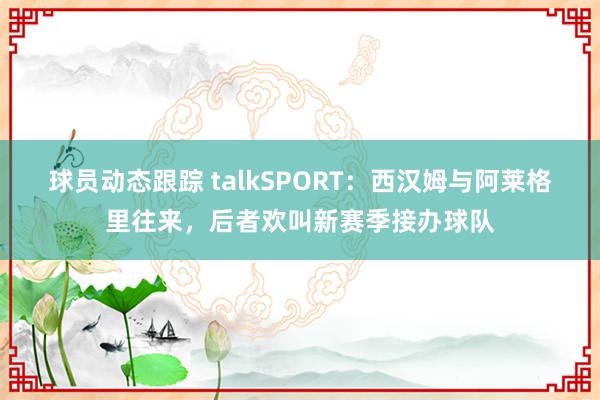 球员动态跟踪 talkSPORT：西汉姆与阿莱格里往来，后者欢叫新赛季接办球队