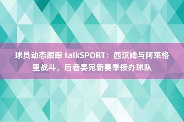 球员动态跟踪 talkSPORT：西汉姆与阿莱格里战斗，后者委宛新赛季接办球队