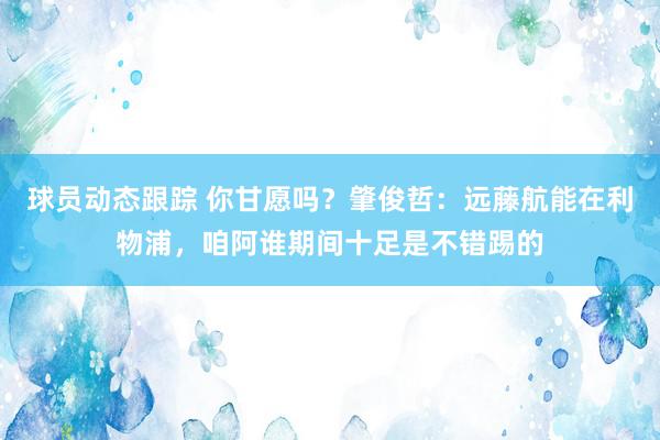 球员动态跟踪 你甘愿吗？肇俊哲：远藤航能在利物浦，咱阿谁期间十足是不错踢的