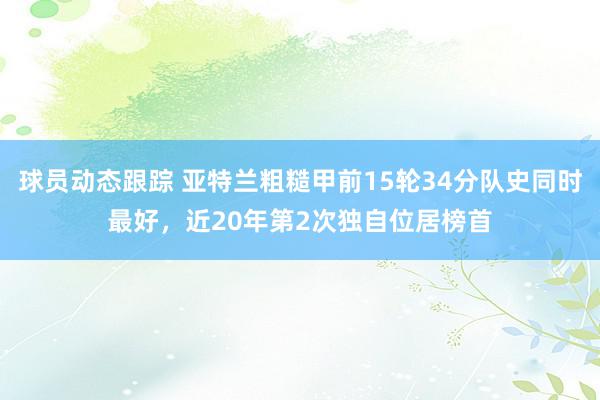 球员动态跟踪 亚特兰粗糙甲前15轮34分队史同时最好，近20年第2次独自位居榜首