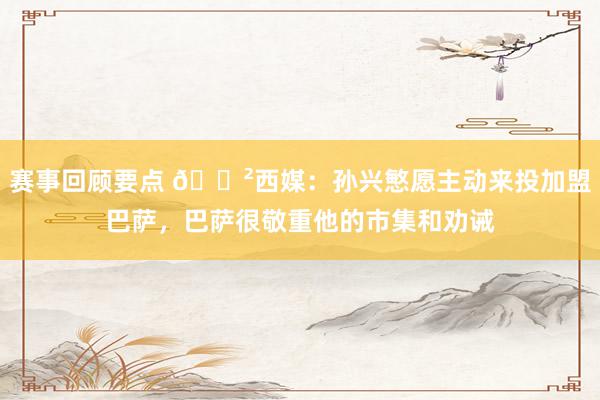 赛事回顾要点 😲西媒：孙兴慜愿主动来投加盟巴萨，巴萨很敬重他的市集和劝诫