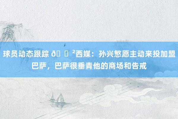 球员动态跟踪 😲西媒：孙兴慜愿主动来投加盟巴萨，巴萨很垂青他的商场和告戒