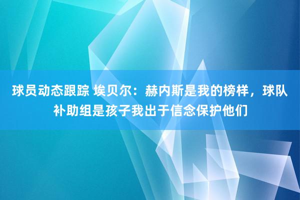 球员动态跟踪 埃贝尔：赫内斯是我的榜样，球队补助组是孩子我出于信念保护他们