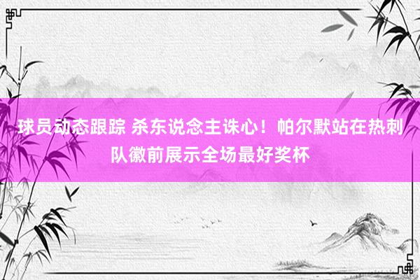 球员动态跟踪 杀东说念主诛心！帕尔默站在热刺队徽前展示全场最好奖杯