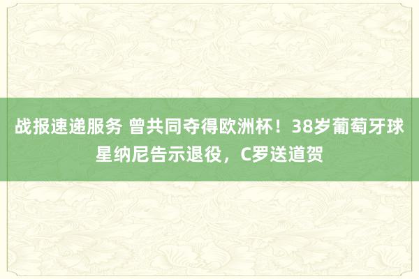 战报速递服务 曾共同夺得欧洲杯！38岁葡萄牙球星纳尼告示退役，C罗送道贺