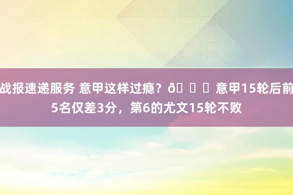 战报速递服务 意甲这样过瘾？😏意甲15轮后前5名仅差3分，第6的尤文15轮不败