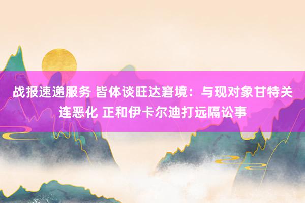 战报速递服务 皆体谈旺达窘境：与现对象甘特关连恶化 正和伊卡尔迪打远隔讼事