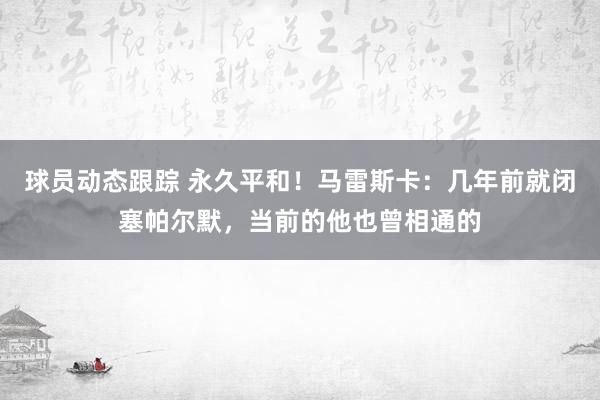 球员动态跟踪 永久平和！马雷斯卡：几年前就闭塞帕尔默，当前的他也曾相通的