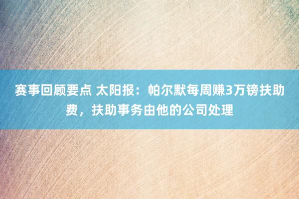 赛事回顾要点 太阳报：帕尔默每周赚3万镑扶助费，扶助事务由他的公司处理