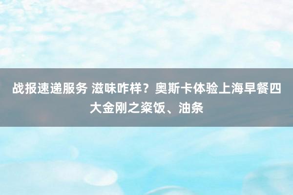 战报速递服务 滋味咋样？奥斯卡体验上海早餐四大金刚之粢饭、油条