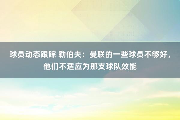 球员动态跟踪 勒伯夫：曼联的一些球员不够好，他们不适应为那支球队效能