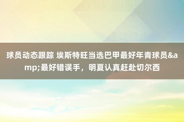 球员动态跟踪 埃斯特旺当选巴甲最好年青球员&最好错误手，明夏认真赶赴切尔西