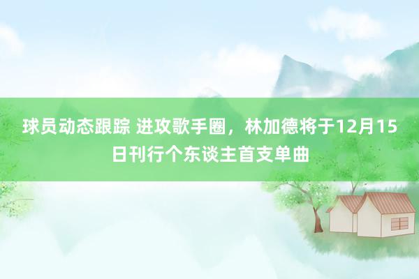 球员动态跟踪 进攻歌手圈，林加德将于12月15日刊行个东谈主首支单曲