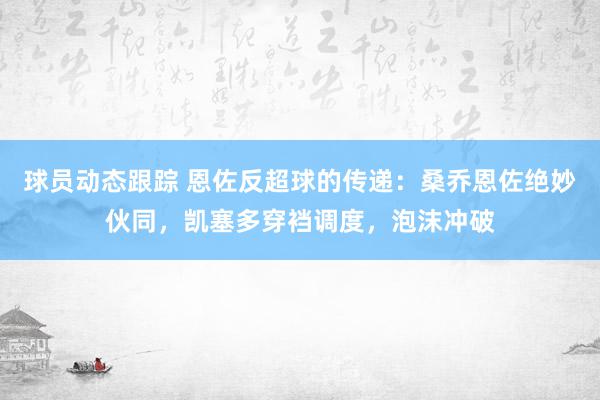 球员动态跟踪 恩佐反超球的传递：桑乔恩佐绝妙伙同，凯塞多穿裆调度，泡沫冲破