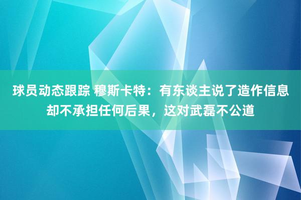 球员动态跟踪 穆斯卡特：有东谈主说了造作信息却不承担任何后果，这对武磊不公道