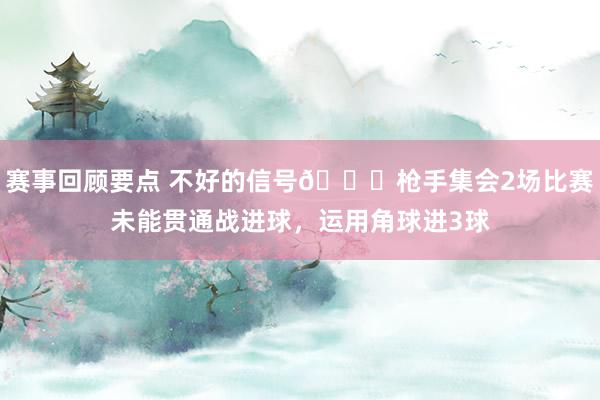 赛事回顾要点 不好的信号😕枪手集会2场比赛未能贯通战进球，运用角球进3球