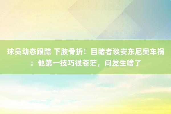 球员动态跟踪 下肢骨折！目睹者谈安东尼奥车祸：他第一技巧很苍茫，问发生啥了