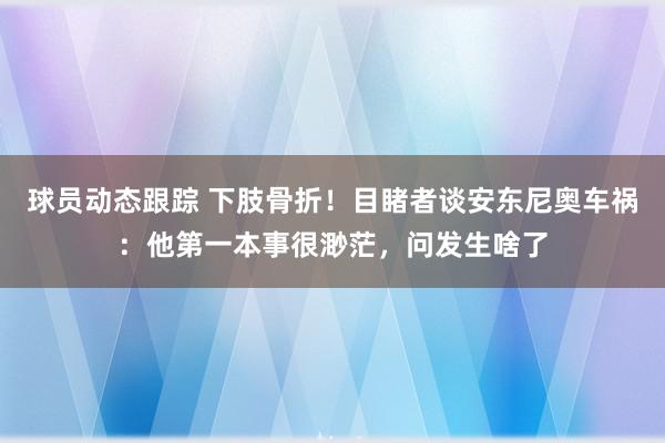 球员动态跟踪 下肢骨折！目睹者谈安东尼奥车祸：他第一本事很渺茫，问发生啥了