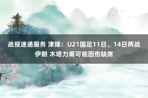 战报速递服务 津媒：U21国足11日、14日两战伊朗 木塔力甫可能因伤缺席