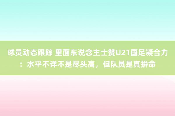 球员动态跟踪 里面东说念主士赞U21国足凝合力：水平不详不是尽头高，但队员是真拚命