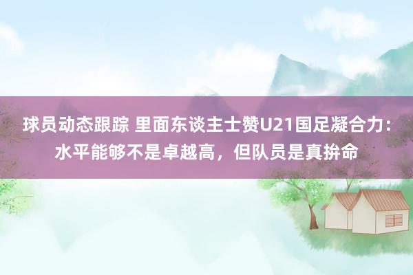 球员动态跟踪 里面东谈主士赞U21国足凝合力：水平能够不是卓越高，但队员是真拚命