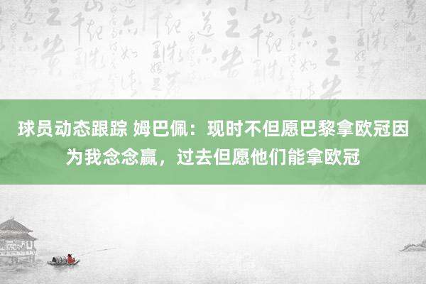 球员动态跟踪 姆巴佩：现时不但愿巴黎拿欧冠因为我念念赢，过去但愿他们能拿欧冠