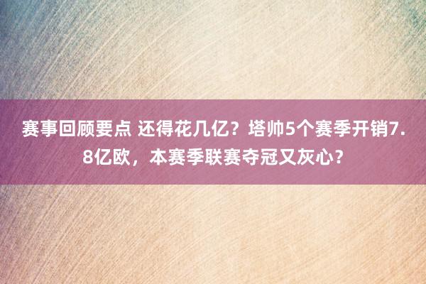 赛事回顾要点 还得花几亿？塔帅5个赛季开销7.8亿欧，本赛季联赛夺冠又灰心？