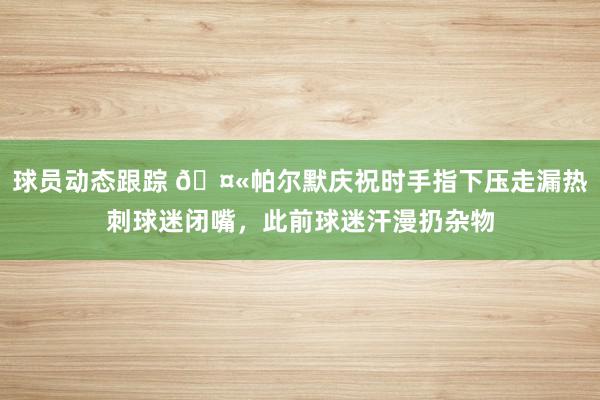 球员动态跟踪 🤫帕尔默庆祝时手指下压走漏热刺球迷闭嘴，此前球迷汗漫扔杂物