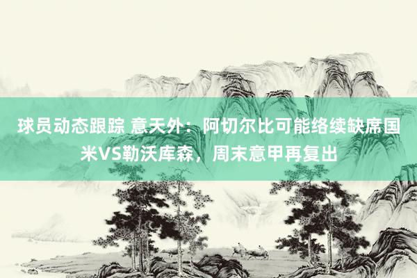 球员动态跟踪 意天外：阿切尔比可能络续缺席国米VS勒沃库森，周末意甲再复出