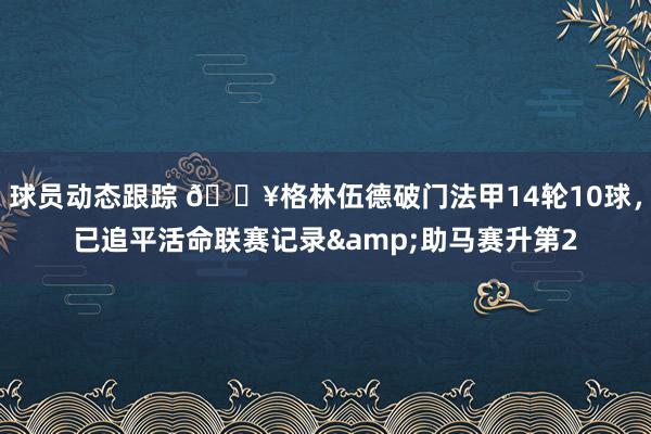 球员动态跟踪 💥格林伍德破门法甲14轮10球，已追平活命联赛记录&助马赛升第2