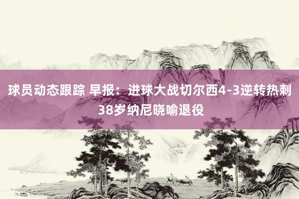 球员动态跟踪 早报：进球大战切尔西4-3逆转热刺 38岁纳尼晓喻退役