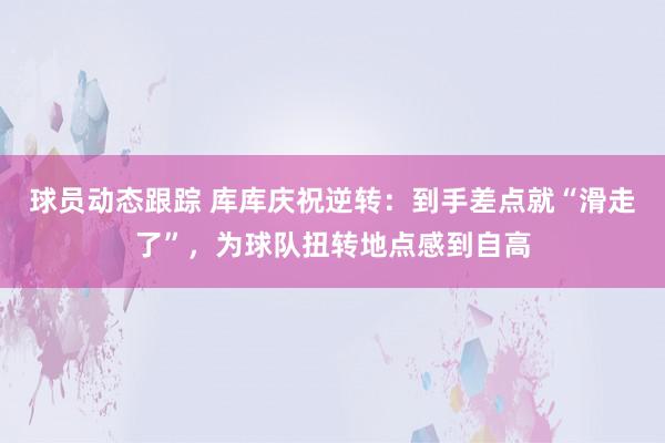 球员动态跟踪 库库庆祝逆转：到手差点就“滑走了”，为球队扭转地点感到自高