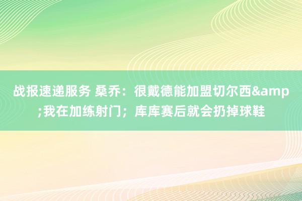 战报速递服务 桑乔：很戴德能加盟切尔西&我在加练射门；库库赛后就会扔掉球鞋