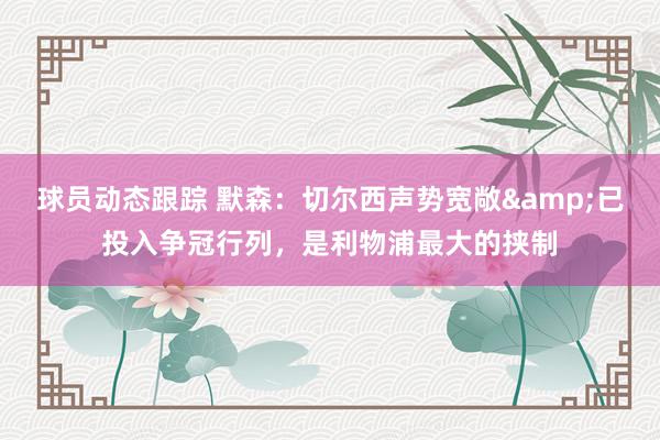 球员动态跟踪 默森：切尔西声势宽敞&已投入争冠行列，是利物浦最大的挟制