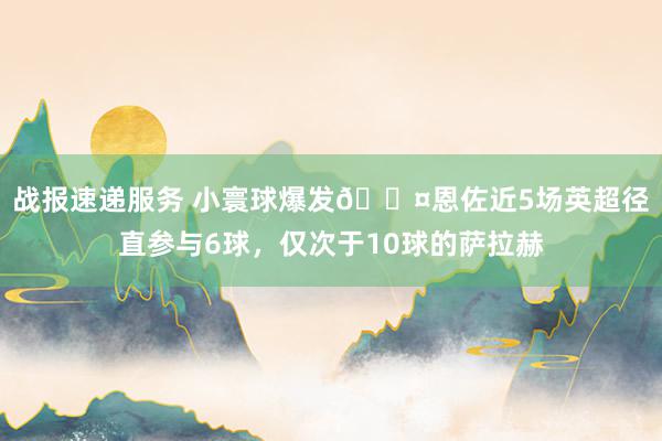 战报速递服务 小寰球爆发😤恩佐近5场英超径直参与6球，仅次于10球的萨拉赫