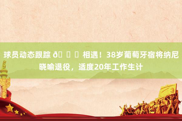 球员动态跟踪 👋相遇！38岁葡萄牙宿将纳尼晓喻退役，适度20年工作生计