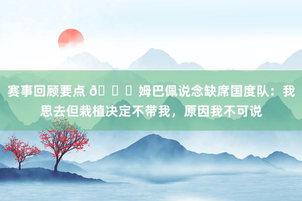 赛事回顾要点 👀姆巴佩说念缺席国度队：我思去但栽植决定不带我，原因我不可说