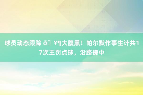 球员动态跟踪 🥶大腹黑！帕尔默作事生计共17次主罚点球，沿路掷中