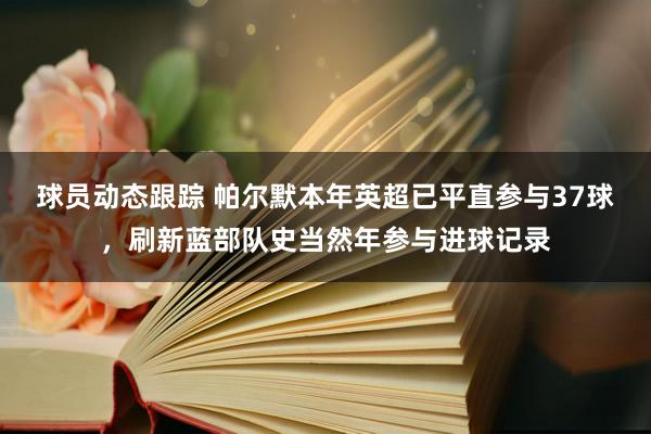 球员动态跟踪 帕尔默本年英超已平直参与37球，刷新蓝部队史当然年参与进球记录