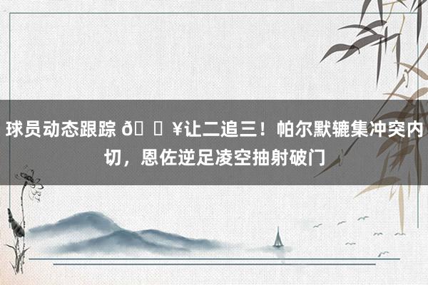 球员动态跟踪 💥让二追三！帕尔默辘集冲突内切，恩佐逆足凌空抽射破门